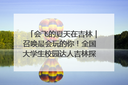 会飞的夏天在吉林｜召唤最会玩的你！全国大学生校园达人吉林探线活动招募中