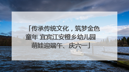 传承传统文化，筑梦金色童年 宜宾江安橙乡幼儿园萌娃迎端午、庆六一
