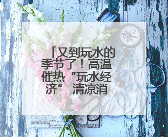 又到玩水的季节了！高温催热“玩水经济” 清凉消费活力满满