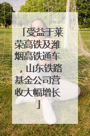 受益于莱荣高铁及潍烟高铁通车，山东铁路基金公司营收大幅增长