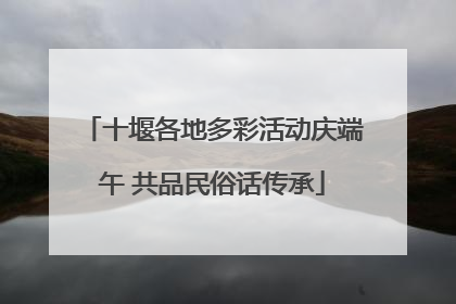 十堰各地多彩活动庆端午 共品民俗话传承
