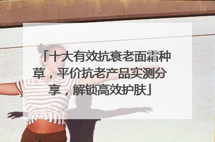 十大有效抗衰老面霜种草，平价抗老产品实测分享，解锁高效护肤