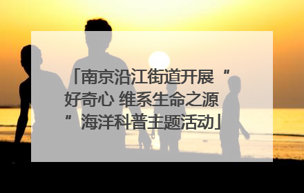南京沿江街道开展“好奇心 维系生命之源”海洋科普主题活动