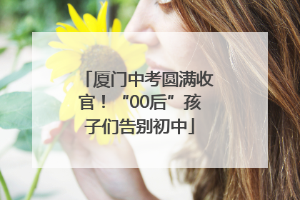 厦门中考圆满收官！“00后”孩子们告别初中