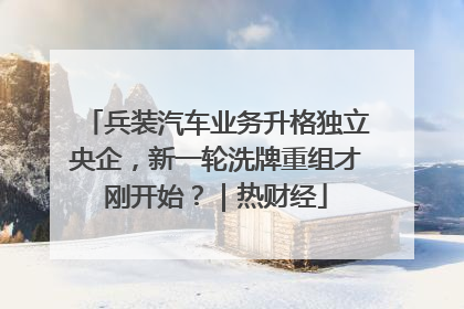 兵装汽车业务升格独立央企，新一轮洗牌重组才刚开始？｜热财经