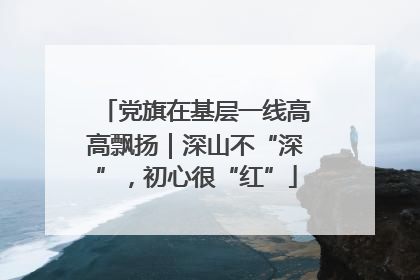 党旗在基层一线高高飘扬｜深山不“深”，初心很“红”