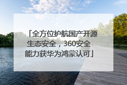 全方位护航国产开源生态安全，360安全能力获华为鸿蒙认可