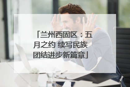 兰州西固区：五月之约 续写民族团结进步新篇章