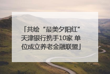 共绘“最美夕阳红” 天津银行携手10家 单位成立养老金融联盟