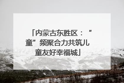 内蒙古东胜区：“童”频聚合力共筑儿童友好幸福城