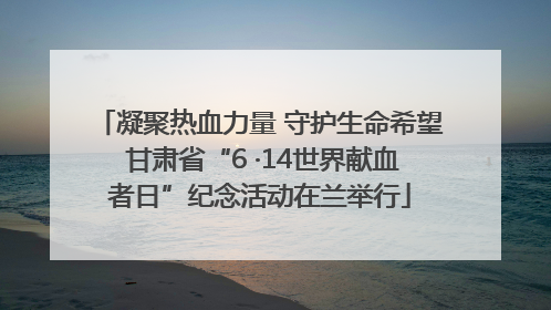 凝聚热血力量 守护生命希望 甘肃省“6 ·14世界献血者日”纪念活动在兰举行