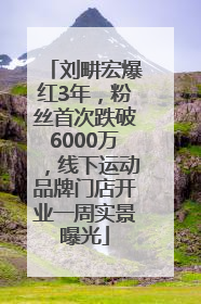 刘畊宏爆红3年，粉丝首次跌破6000万，线下运动品牌门店开业一周实景曝光