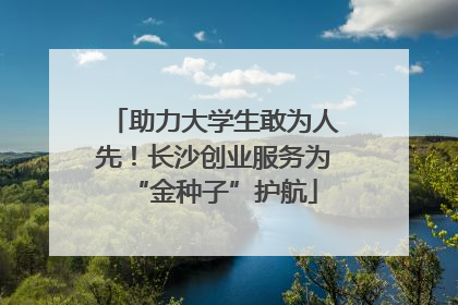 助力大学生敢为人先！长沙创业服务为“金种子”护航