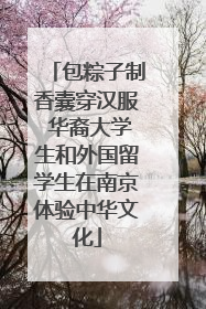 包粽子制香囊穿汉服 华裔大学生和外国留学生在南京体验中华文化