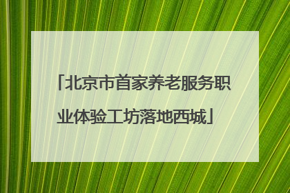 北京市首家养老服务职业体验工坊落地西城