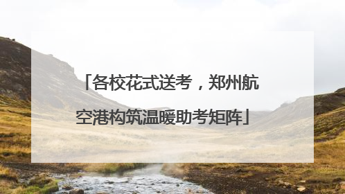 各校花式送考，郑州航空港构筑温暖助考矩阵