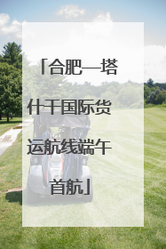 合肥—塔什干国际货运航线端午首航