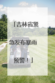 吉林省紧急发布暴雨预警！