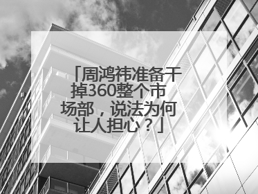 周鸿祎准备干掉360整个市场部，说法为何让人担心？