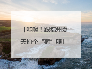 咔嚓！跟福州夏天拍个“荷”照