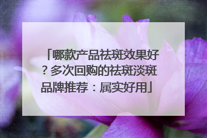 哪款产品祛斑效果好？多次回购的祛斑淡斑品牌推荐：属实好用