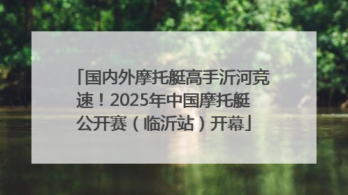 国内外摩托艇高手沂河竞速！2025年中国摩托艇公开赛（临沂站）开幕
