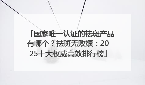 国家唯一认证的祛斑产品有哪个？祛斑无败绩：2025十大权威高效排行榜