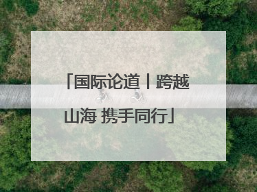 国际论道丨跨越山海 携手同行