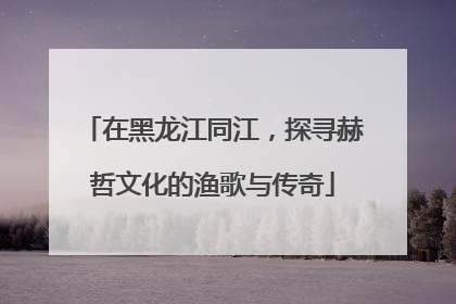 在黑龙江同江，探寻赫哲文化的渔歌与传奇