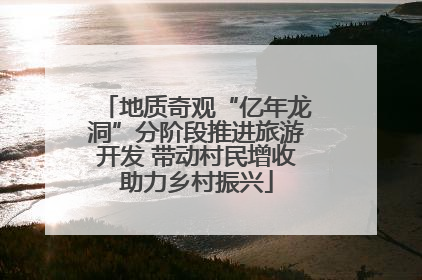 地质奇观“亿年龙洞”分阶段推进旅游开发 带动村民增收助力乡村振兴