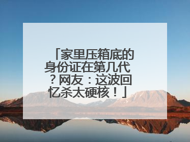 家里压箱底的身份证在第几代？网友：这波回忆杀太硬核！