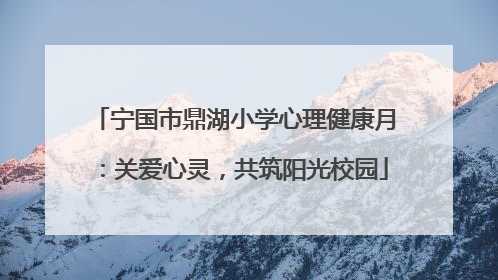 宁国市鼎湖小学心理健康月：关爱心灵，共筑阳光校园