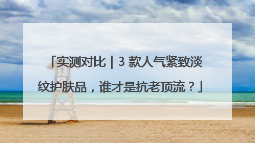 实测对比｜3 款人气紧致淡纹护肤品，谁才是抗老顶流？