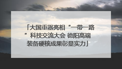 大国重器亮相“一带一路”科技交流大会 德阳高端装备硬核成果彰显实力