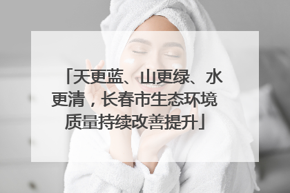 天更蓝、山更绿、水更清，长春市生态环境质量持续改善提升