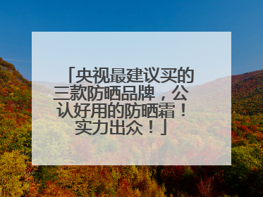 央视最建议买的三款防晒品牌，公认好用的防晒霜！实力出众！