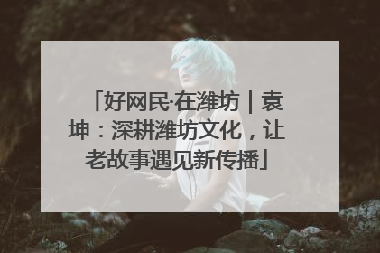 好网民·在潍坊｜袁坤：深耕潍坊文化，让老故事遇见新传播