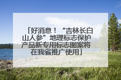 好消息！“吉林长白山人参”地理标志保护产品新专用标志图案将在我省推广使用