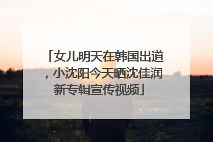 女儿明天在韩国出道，小沈阳今天晒沈佳润新专辑宣传视频