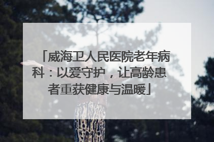 威海卫人民医院老年病科：以爱守护，让高龄患者重获健康与温暖