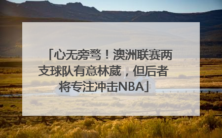 心无旁骛！澳洲联赛两支球队有意林葳，但后者将专注冲击NBA