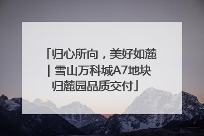 归心所向，美好如麓｜雪山万科城A7地块归麓园品质交付