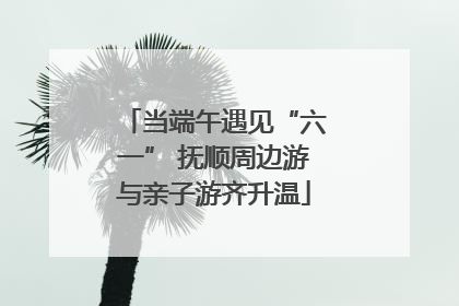 当端午遇见“六一” 抚顺周边游与亲子游齐升温