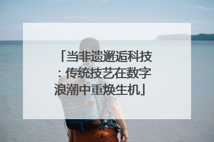 当非遗邂逅科技：传统技艺在数字浪潮中重焕生机