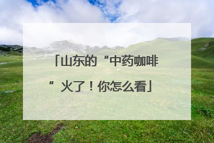 山东的“中药咖啡”火了！你怎么看
