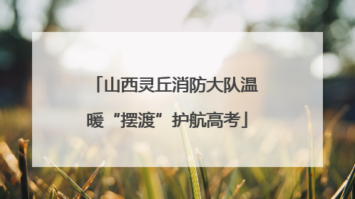 山西灵丘消防大队温暖“摆渡”护航高考