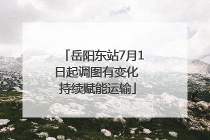 岳阳东站7月1日起调图有变化 持续赋能运输