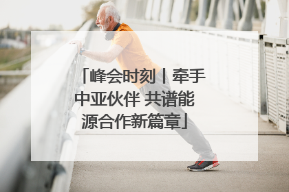 峰会时刻丨牵手中亚伙伴 共谱能源合作新篇章