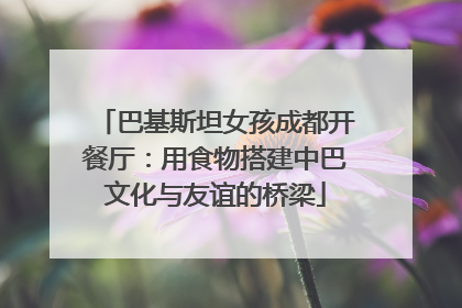 巴基斯坦女孩成都开餐厅：用食物搭建中巴文化与友谊的桥梁