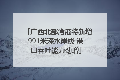 广西北部湾港将新增991米深水岸线 港口吞吐能力劲增
